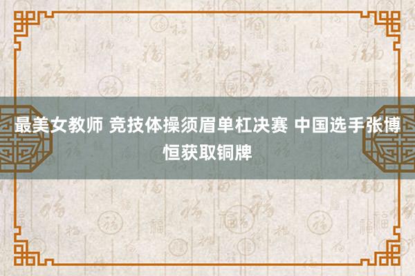 最美女教师 竞技体操须眉单杠决赛 中国选手张博恒获取铜牌