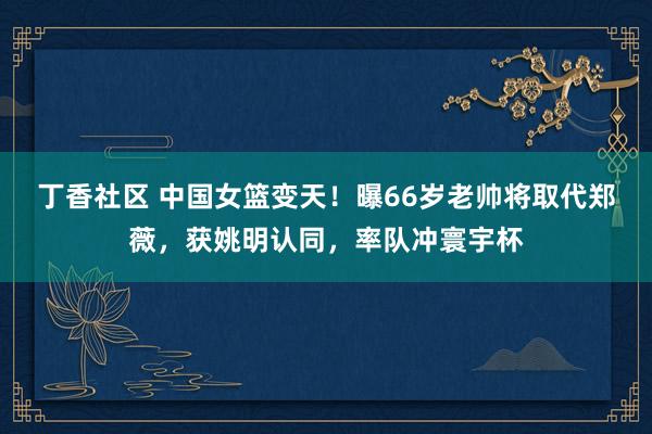 丁香社区 中国女篮变天！曝66岁老帅将取代郑薇，获姚明认同，率队冲寰宇杯