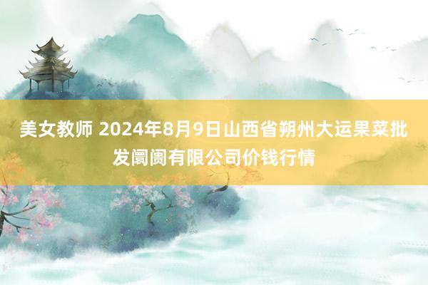 美女教师 2024年8月9日山西省朔州大运果菜批发阛阓有限公司价钱行情