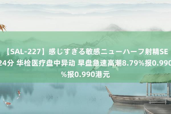 【SAL-227】感じすぎる敏感ニューハーフ射精SEX1124分 华检医疗盘中异动 早盘急速高潮8.79%报0.990港元