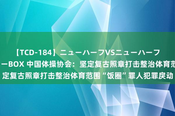 【TCD-184】ニューハーフVSニューハーフ 不純同性肛遊ベストセラーBOX 中国体操协会：坚定复古照章打击整治体育范围“饭圈”罪人犯罪戾动