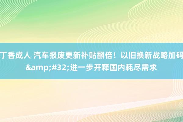 丁香成人 汽车报废更新补贴翻倍！以旧换新战略加码&#32;进一步开释国内耗尽需求