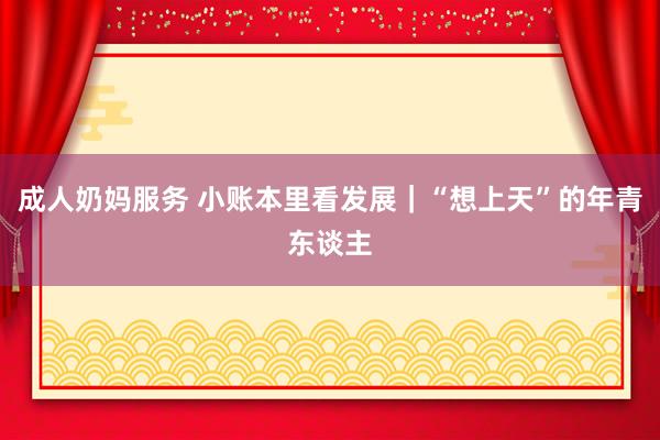 成人奶妈服务 小账本里看发展｜“想上天”的年青东谈主