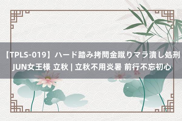 【TPLS-019】ハード踏み拷問金蹴りマラ潰し処刑 JUN女王様 立秋 | 立秋不用炎暑 前行不忘初心