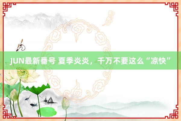 JUN最新番号 夏季炎炎，<a href=