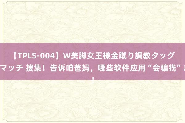 【TPLS-004】W美脚女王様金蹴り調教タッグマッチ 搜集！告诉咱爸妈，哪些软件应用“会骗钱”！