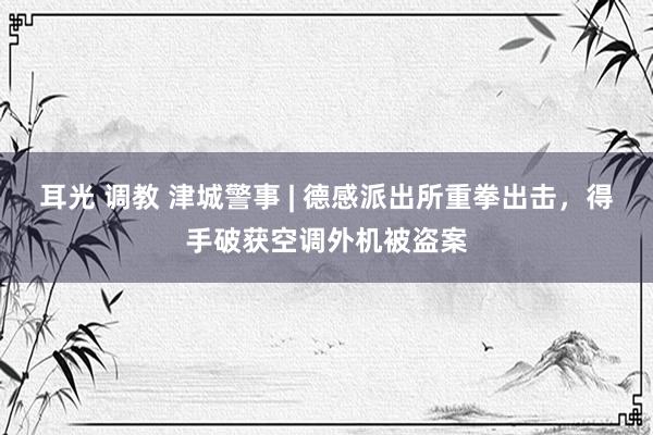 耳光 调教 津城警事 | 德感派出所重拳出击，得手破获空调外机被盗案