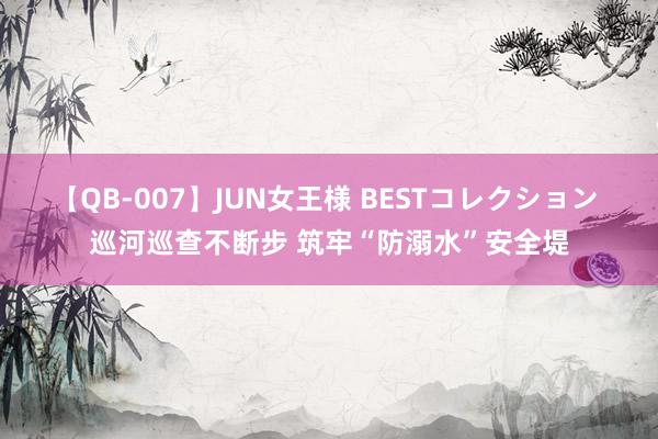 【QB-007】JUN女王様 BESTコレクション 巡河巡查不断步 筑牢“防溺水”安全堤