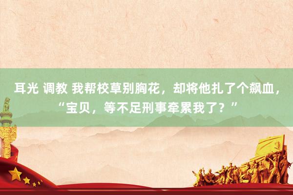耳光 调教 我帮校草别胸花，却将他扎了个飙血，“宝贝，等不足刑事牵累我了？”