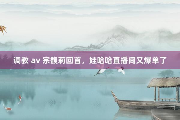 调教 av 宗馥莉回首，娃哈哈直播间又爆单了