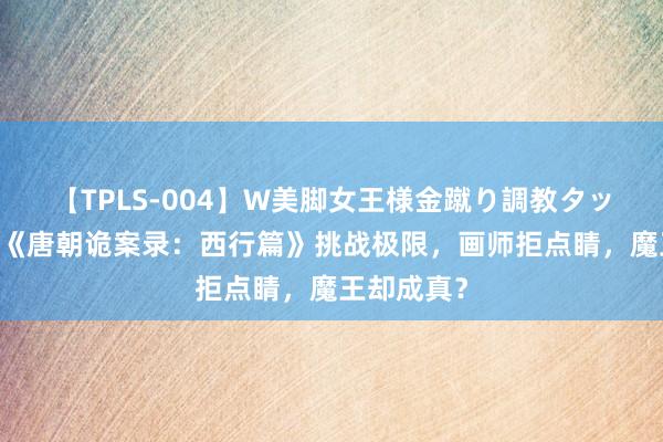 【TPLS-004】W美脚女王様金蹴り調教タッグマッチ 《唐朝诡案录：西行篇》挑战极限，画师拒点睛，魔王却成真？