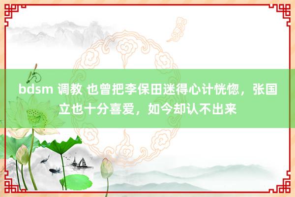 bdsm 调教 也曾把李保田迷得心计恍惚，张国立也十分喜爱，如今却认不出来
