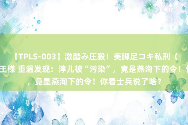 【TPLS-003】激踏み圧殺！美脚足コキ私刑（リンチ） JUN女王様 重温发现：淳儿被“污染”，竟是燕洵下的令！你看士兵说了啥？