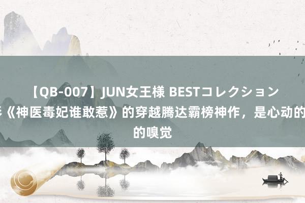 【QB-007】JUN女王様 BESTコレクション 忘形《神医毒妃谁敢惹》的穿越腾达霸榜神作，是心动的嗅觉