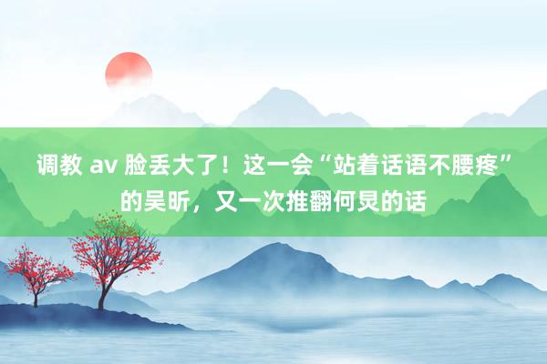 调教 av 脸丢大了！这一会“站着话语不腰疼”的吴昕，又一次推翻何炅的话