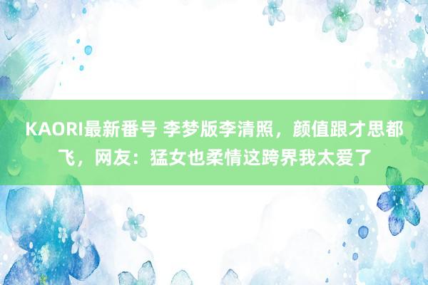 KAORI最新番号 李梦版李清照，颜值跟才思都飞，网友：猛女也柔情这跨界我太爱了