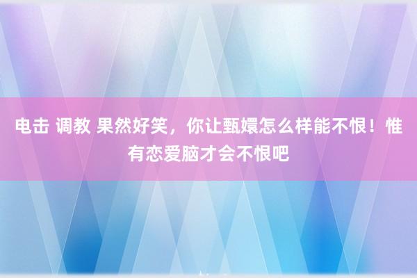 电击 调教 果然好笑，你让甄嬛怎么样能不恨！惟有恋爱脑才会不恨吧
