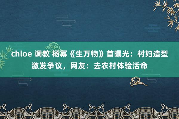 chloe 调教 杨幂《生万物》首曝光：村妇造型激发争议，网友：去农村体验活命
