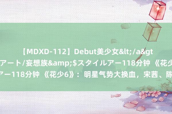 【MDXD-112】Debut美少女</a>2005-02-15スタイルアート/妄想族&$スタイルアー118分钟 《花少6》：明星气势大换血，宋茜、陈好备受蔼然