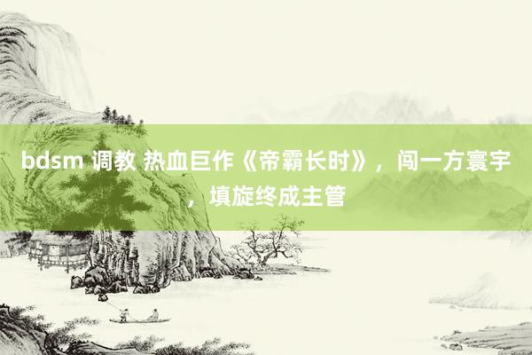 bdsm 调教 热血巨作《帝霸长时》，闯一方寰宇，填旋终成主管