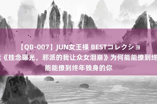【QB-007】JUN女王様 BESTコレクション 矿藏竹素《挂念曝光，邪派的我让众女泪崩》为何能能撩到终年独身的你