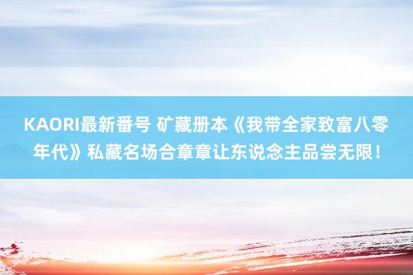 KAORI最新番号 矿藏册本《我带全家致富八零年代》私藏名场合章章让东说念主品尝无限！