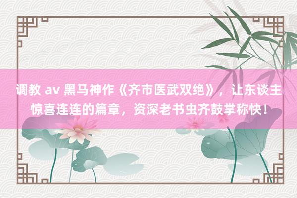 调教 av 黑马神作《齐市医武双绝》，让东谈主惊喜连连的篇章，资深老书虫齐鼓掌称快！