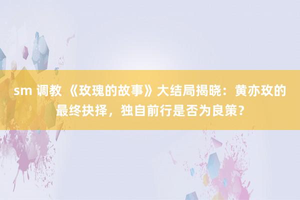 sm 调教 《玫瑰的故事》大结局揭晓:黄亦玫的最终抉择,独自前行是否为良策?