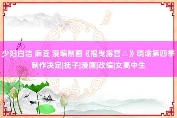 少妇白洁 麻豆 漫编削画《摇曳露营△》晓谕第四季制作决定|抚子|漫画|改编|女高中生