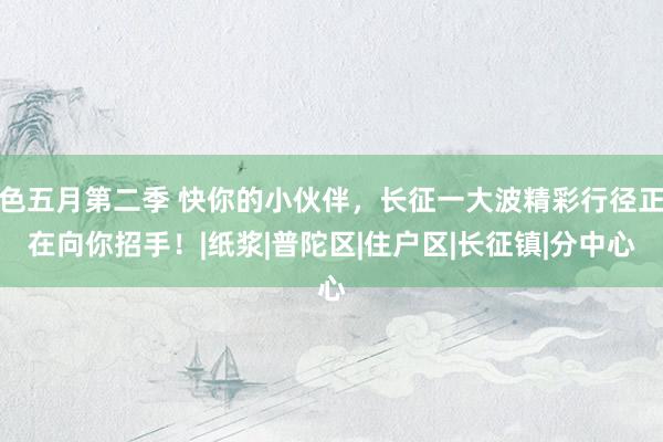 色五月第二季 快你的小伙伴，长征一大波精彩行径正在向你招手！|纸浆|普陀区|住户区|长征镇|分中心