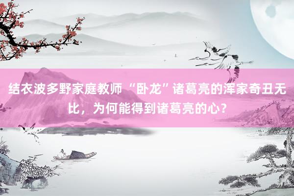 结衣波多野家庭教师 “卧龙”诸葛亮的浑家奇丑无比，为何能得到诸葛亮的心？