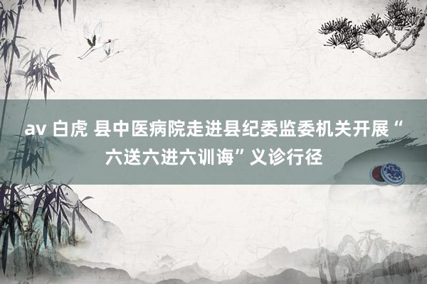 av 白虎 县中医病院走进县纪委监委机关开展“六送六进六训诲”义诊行径