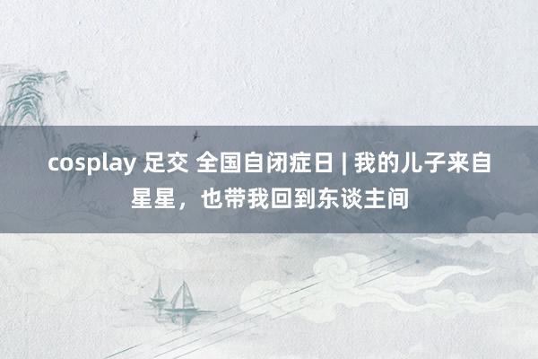 cosplay 足交 全国自闭症日 | 我的儿子来自星星，也带我回到东谈主间
