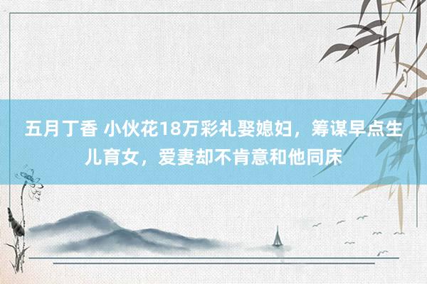 五月丁香 小伙花18万彩礼娶媳妇，筹谋早点生儿育女，爱妻却不肯意和他同床