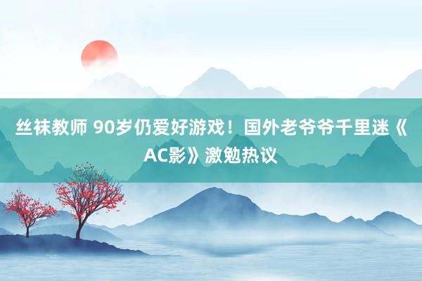 丝袜教师 90岁仍爱好游戏！国外老爷爷千里迷《AC影》激勉热议