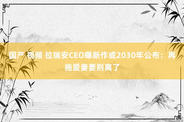 国产 视频 拉瑞安CEO曝新作或2030年公布：再拖爱妻要别离了