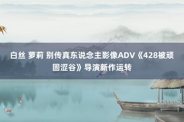 白丝 萝莉 别传真东说念主影像ADV《428被顽固涩谷》导演新作运转