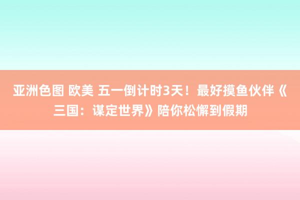 亚洲色图 欧美 五一倒计时3天！最好摸鱼伙伴《三国：谋定世界》陪你松懈到假期