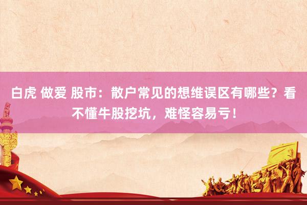 白虎 做爱 股市：散户常见的想维误区有哪些？看不懂牛股挖坑，难怪容易亏！