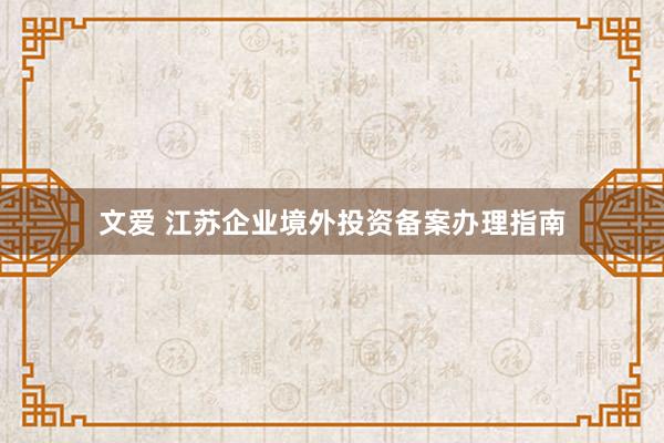文爱 江苏企业境外投资备案办理指南