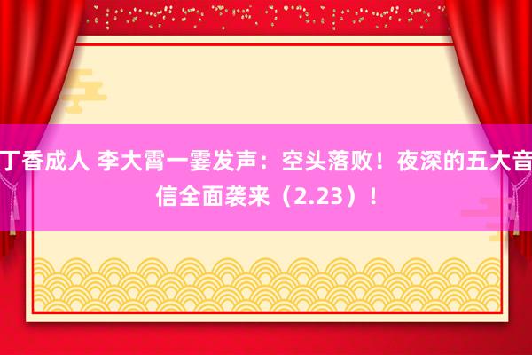 丁香成人 李大霄一霎发声：空头落败！夜深的五大音信全面袭来（2.23）！