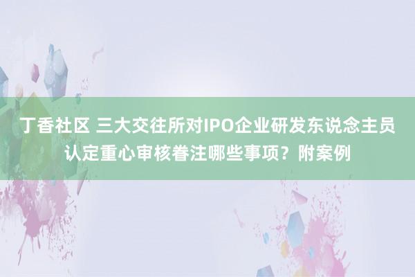 丁香社区 三大交往所对IPO企业研发东说念主员认定重心审核眷注哪些事项？附案例