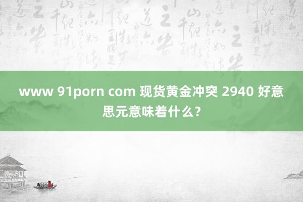 www 91porn com 现货黄金冲突 2940 好意思元意味着什么？