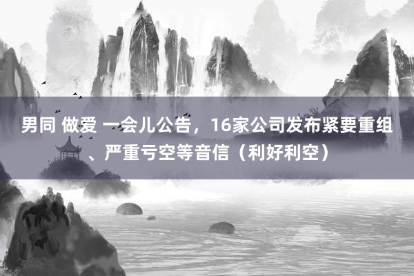 男同 做爱 一会儿公告，16家公司发布紧要重组、严重亏空等音信（利好利空）