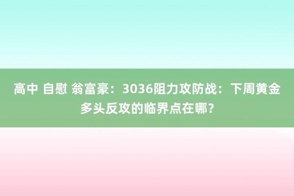 高中 自慰 翁富豪：3036阻力攻防战：下周黄金多头反攻的临界点在哪？