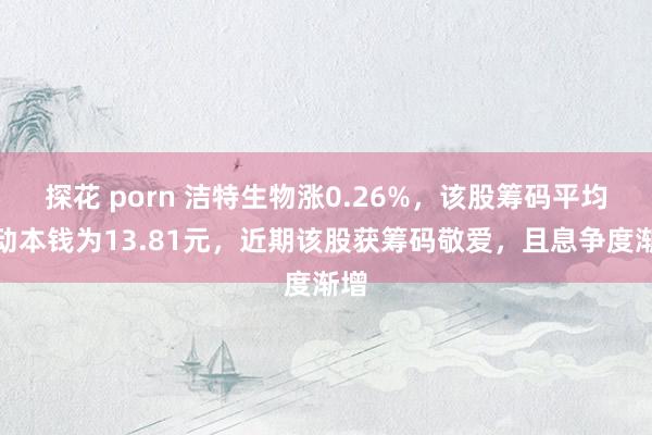 探花 porn 洁特生物涨0.26%，该股筹码平均走动本钱为13.81元，近期该股获筹码敬爱，且息争度渐增