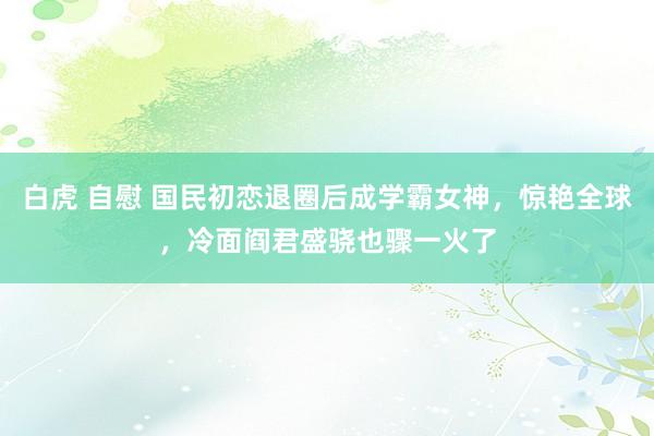 白虎 自慰 国民初恋退圈后成学霸女神，惊艳全球，冷面阎君盛骁也骤一火了