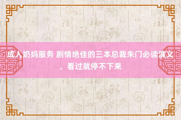 成人奶妈服务 剧情绝佳的三本总裁朱门必读演义，看过就停不下来