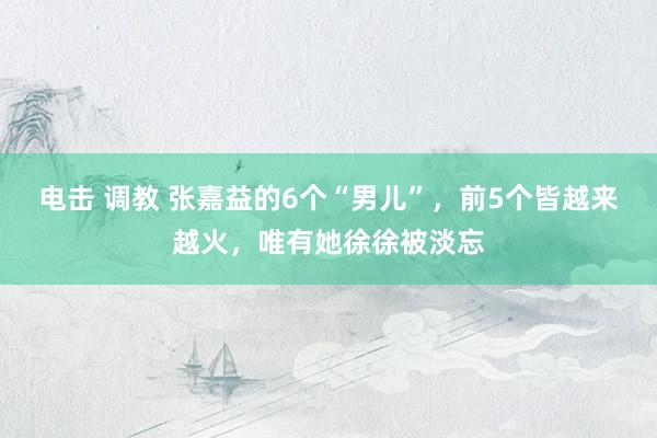 电击 调教 张嘉益的6个“男儿”，前5个皆越来越火，唯有她徐徐被淡忘