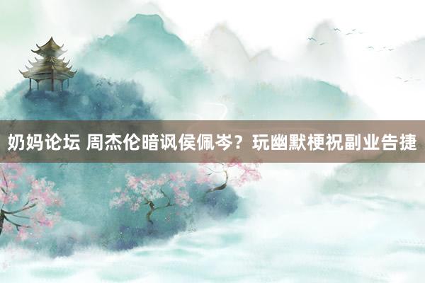 奶妈论坛 周杰伦暗讽侯佩岑？玩幽默梗祝副业告捷
